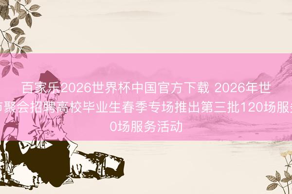 百家乐2026世界杯中国官方下载 2026年世界城市聚会招聘高校毕业生春季专场推出第三批120场服务活动