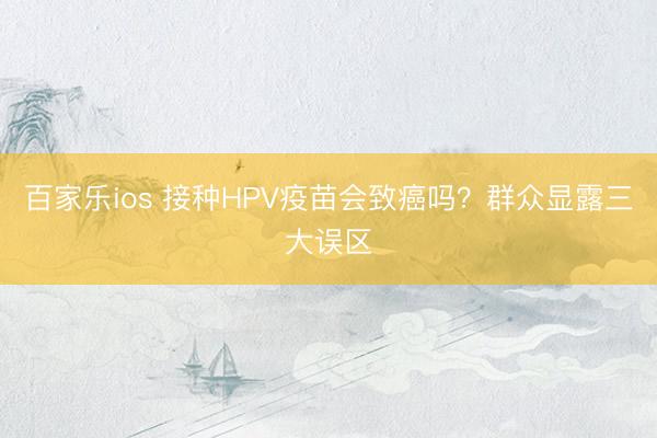 百家乐ios 接种HPV疫苗会致癌吗?群众显露三大误区