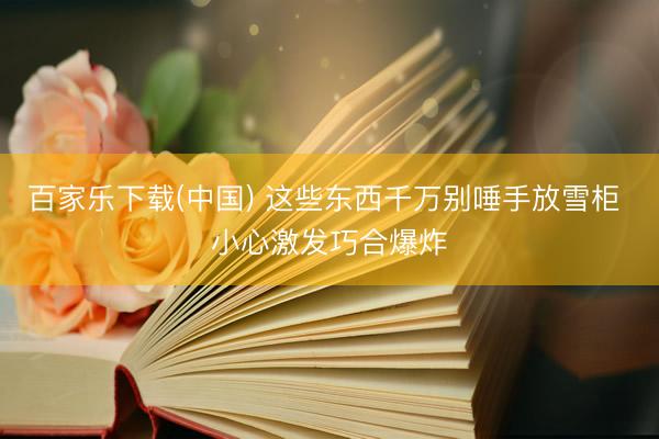 百家乐下载(中国) 这些东西千万别唾手放雪柜 小心激发巧合爆炸