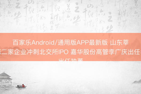 百家乐Android/通用版APP最新版 山东莘县第二家企业冲刺北交所IPO 嘉华股份高管李广庆出任独董