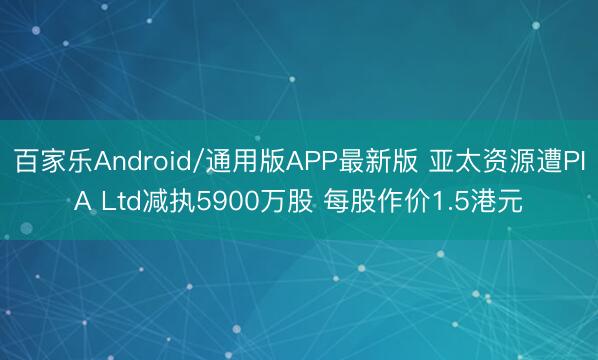百家乐Android/通用版APP最新版 亚太资源遭PIA Ltd减执5900万股 每股作价1.5港元