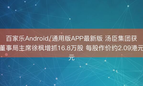 百家乐Android/通用版APP最新版 汤臣集团获董事局主席徐枫增抓16.8万股 每股作价约2.09港元