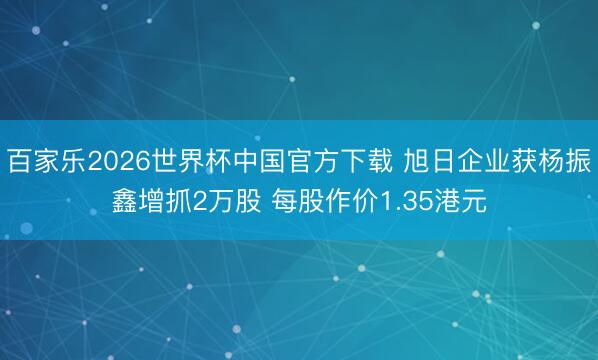 百家乐2026世界杯中国官方下载 旭日企业获杨振鑫增抓2万股 每股作价1.35港元