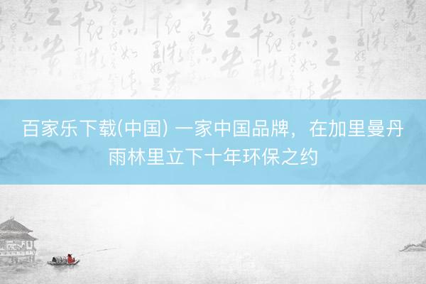 百家乐下载(中国) 一家中国品牌，在加里曼丹雨林里立下十年环保之约