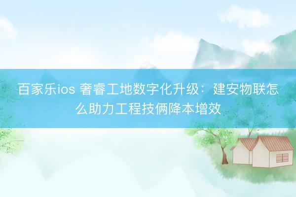 百家乐ios 奢睿工地数字化升级：建安物联怎么助力工程技俩降本增效