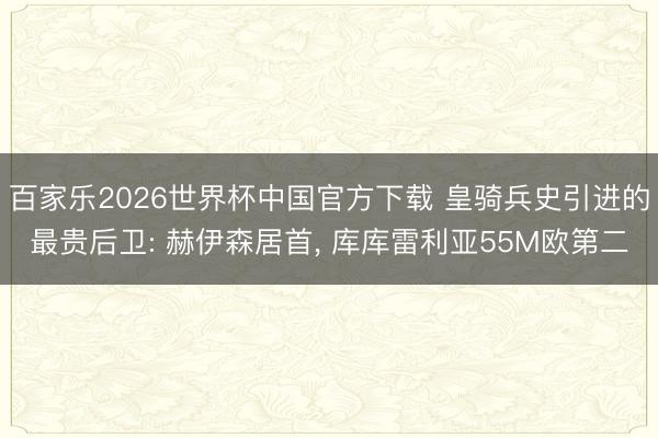 百家乐2026世界杯中国官方下载 皇骑兵史引进的最贵后卫: 赫伊森居首， 库库雷利亚55M欧第二