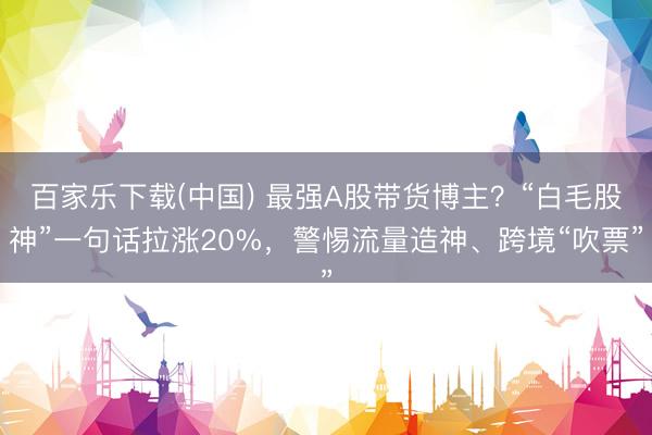 百家乐下载(中国) 最强A股带货博主？“白毛股神”一句话拉涨20%，警惕流量造神、跨境“吹票”