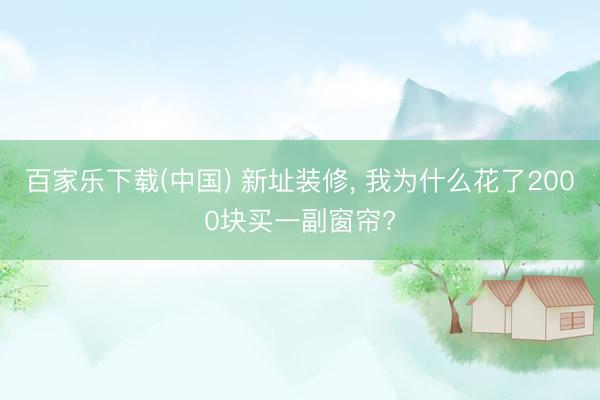 百家乐下载(中国) 新址装修， 我为什么花了2000块买一副窗帘?