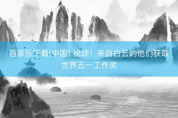 百家乐下载(中国) 祝颂！来自白云的他们获取世界五一工作奖