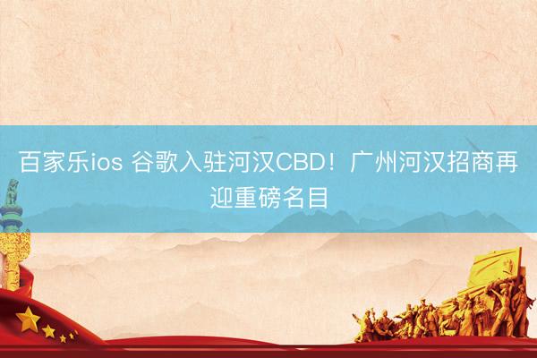 百家乐ios 谷歌入驻河汉CBD！广州河汉招商再迎重磅名目