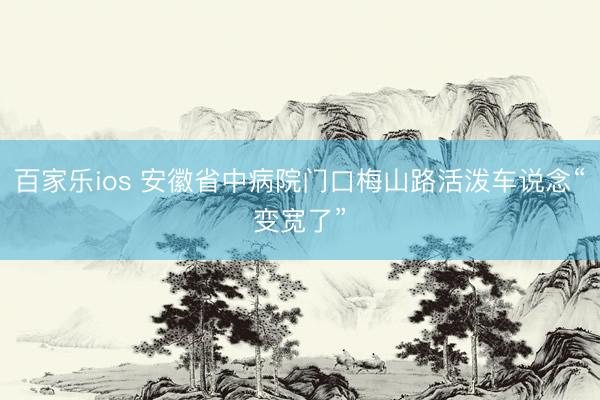 百家乐ios 安徽省中病院门口梅山路活泼车说念“变宽了”