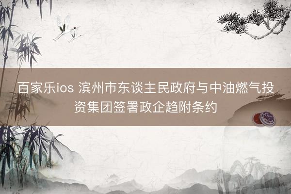 百家乐ios 滨州市东谈主民政府与中油燃气投资集团签署政企趋附条约