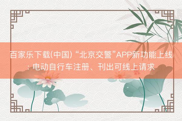 百家乐下载(中国) “北京交警”APP新功能上线: 电动自行车注册、刊出可线上请求