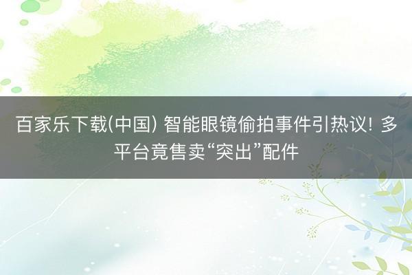 百家乐下载(中国) 智能眼镜偷拍事件引热议! 多平台竟售卖“突出”配件