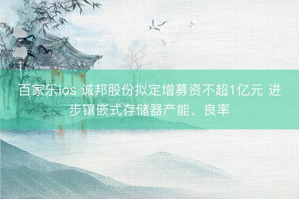 百家乐ios 诚邦股份拟定增募资不超1亿元 进步镶嵌式存储器产能、良率
