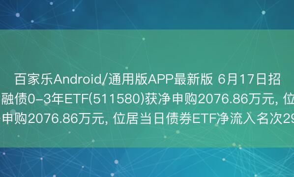 百家乐Android/通用版APP最新版 6月17日招商中证国债及策略性金融债0-3年ETF(511580)获净申购2076.86万元， 位居当日债券ETF净流入名次29/53