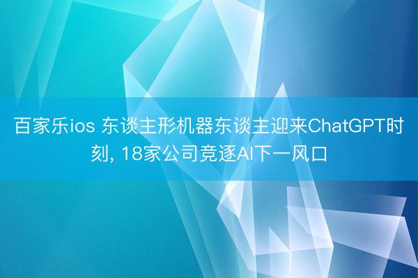 百家乐ios 东谈主形机器东谈主迎来ChatGPT时刻, 18家公司竞逐AI下一风口